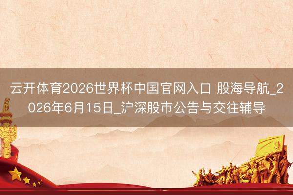 云开体育2026世界杯中国官网入口 股海导航_2026年6月15日_沪深股市公告与交往辅导