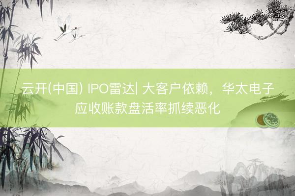 云开(中国) IPO雷达| 大客户依赖,华太电子应收账款盘活率抓续恶化