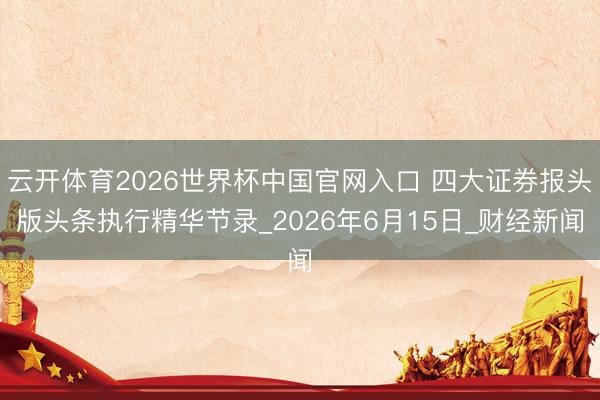 云开体育2026世界杯中国官网入口 四大证券报头版头条执行精华节录_2026年6月15日_财经新闻