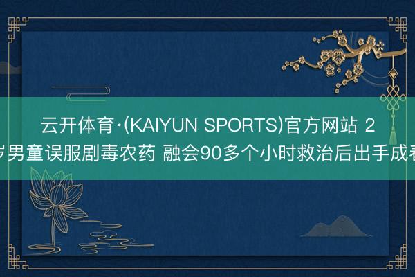 云开体育·(KAIYUN SPORTS)官方网站 2岁男童误服剧毒农药 融会90多个小时救治后出手成春