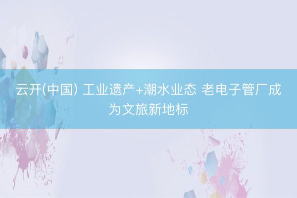 云开(中国) 工业遗产+潮水业态 老电子管厂成为文旅新地标