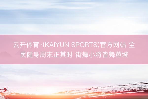 云开体育·(KAIYUN SPORTS)官方网站 全民健身周末正其时 街舞小将皆舞蓉城