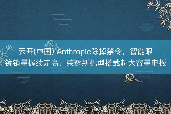云开(中国) Anthropic除掉禁令，智能眼镜销量握续走高，荣耀新机型搭载超大容量电板
