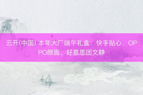 云开(中国) 本年大厂端午礼盒：快手贴心、OPPO颜面、好意思团文静