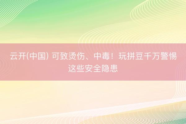 云开(中国) 可致烫伤、中毒!玩拼豆千万警惕这些安全隐患