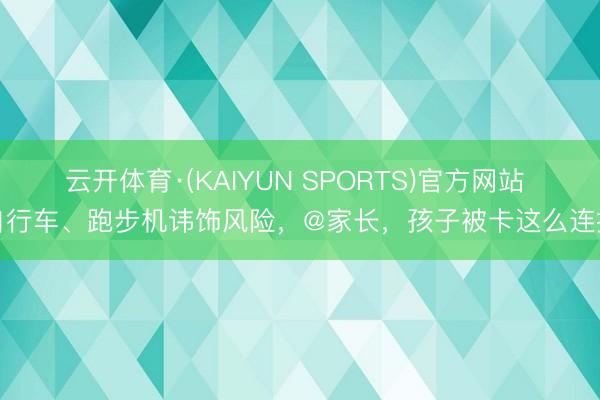 云开体育·(KAIYUN SPORTS)官方网站 自行车、跑步机讳饰风险，@家长，孩子被卡这么连接