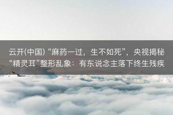 云开(中国) “麻药一过，生不如死”，央视揭秘“精灵耳”整形乱象：有东说念主落下终生残疾
