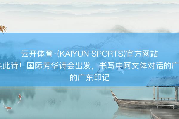 云开体育·(KAIYUN SPORTS)官方网站 海角共此诗！国际芳华诗会出发，书写中阿文体对话的广东印记
