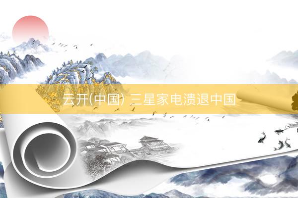 云开(中国) 三星家电溃退中国