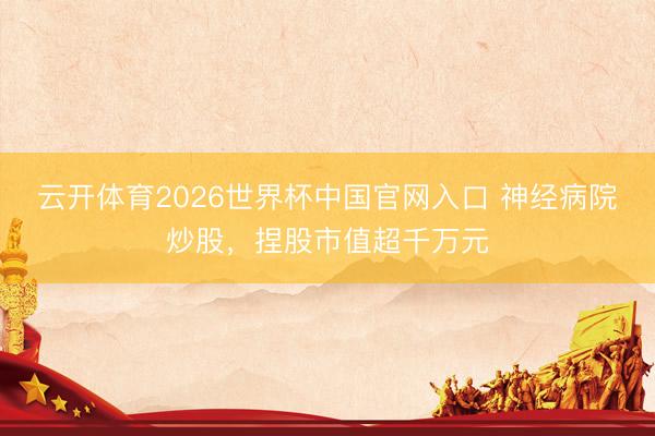 云开体育2026世界杯中国官网入口 神经病院炒股，捏股市值超千万元