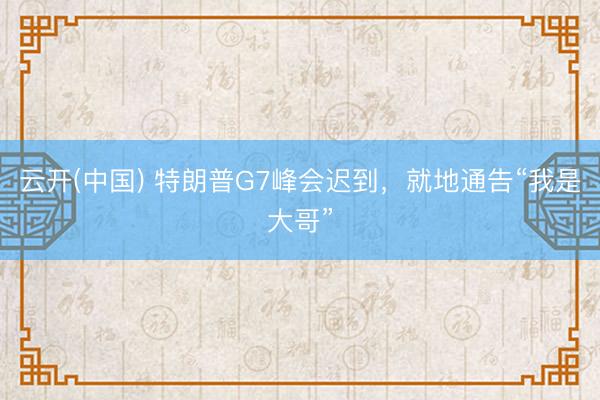 云开(中国) 特朗普G7峰会迟到，就地通告“我是大哥”
